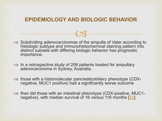
 Subdividing adenocarcinomas of the ampulla of Vater according to
histologic subtype and immunohistochemical staining pattern into
distinct subsets with differing biologic behavior has prognostic
importance.
 In a retrospective study of 208 patients treated for ampullary
adenocarcinoma in Sydney, Australia,
 those with a histomolecular pancreaticobiliary phenotype (CDX-
negative, MUC1 positive) had a significantly worse outcome
 than did those with an intestinal phenotype (CDX-positive, MUC1-
negative), with median survival of 16 versus 116 months [22].
EPIDEMIOLOGY AND BIOLOGIC BEHAVIOR
 