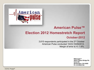 American Pulse™
                   Election 2012 Homestretch Report
                                                       October-2012
                          3,615 respondents participated in the 2nd October
                             American Pulse conducted 10/23-10/29/2012.
                                               Margin of error is +/- 1.6%.




                                                               BIGinsight™
                                                               400 W. Wilson Bridge Rd.
                                                               Suite 200
                                                               Worthington, OH 43085
                                                               Ph: 614-846-0146

© 2012, Prosper®
 