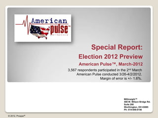 Special Report:
                         Election 2012 Preview
                         American Pulse™, March-2012
                   3,567 respondents participated in the 2nd March
                        American Pulse conducted 3/26-4/2/2012.
                                      Margin of error is +/- 1.6%.




                                                      BIGinsight™
                                                      400 W. Wilson Bridge Rd.
                                                      Suite 200
                                                      Worthington, OH 43085
                                                      Ph: 614-846-0146

© 2012, Prosper®
 