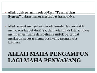 • Allah tidak pernah meletakkan "Terma dan
 Syarat" dalam menerima taubat hambaNya.

• Allah sangat menyukai apabila hambaNya merintih
 memohon taubat dariNya, dan ketahuilah kita sentiasa
 mempunyai ruang dan peluang untuk bertaubat
 meskipun sebesar mana dosa yang pernah kita
 lakukan.


 ALLAH MAHA PENGAMPUN
 LAGI MAHA PENYAYANG
 