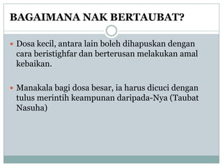 BAGAIMANA NAK BERTAUBAT?

 Dosa kecil, antara lain boleh dihapuskan dengan
 cara beristighfar dan berterusan melakukan amal
 kebaikan.

 Manakala bagi dosa besar, ia harus dicuci dengan
 tulus merintih keampunan daripada-Nya (Taubat
 Nasuha)
 