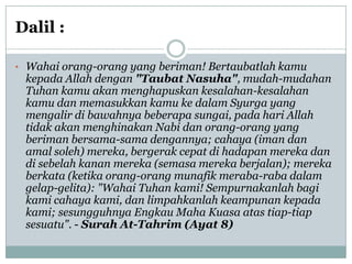 Dalil :

• Wahai orang-orang yang beriman! Bertaubatlah kamu
 kepada Allah dengan "Taubat Nasuha", mudah-mudahan
 Tuhan kamu akan menghapuskan kesalahan-kesalahan
 kamu dan memasukkan kamu ke dalam Syurga yang
 mengalir di bawahnya beberapa sungai, pada hari Allah
 tidak akan menghinakan Nabi dan orang-orang yang
 beriman bersama-sama dengannya; cahaya (iman dan
 amal soleh) mereka, bergerak cepat di hadapan mereka dan
 di sebelah kanan mereka (semasa mereka berjalan); mereka
 berkata (ketika orang-orang munafik meraba-raba dalam
 gelap-gelita): "Wahai Tuhan kami! Sempurnakanlah bagi
 kami cahaya kami, dan limpahkanlah keampunan kepada
 kami; sesungguhnya Engkau Maha Kuasa atas tiap-tiap
 sesuatu". - Surah At-Tahrim (Ayat 8)
 