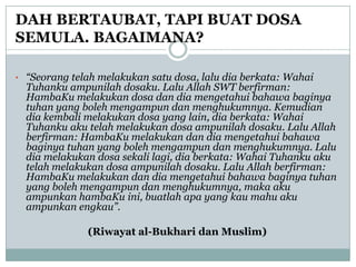 DAH BERTAUBAT, TAPI BUAT DOSA
SEMULA. BAGAIMANA?

• “Seorang telah melakukan satu dosa, lalu dia berkata: Wahai
  Tuhanku ampunilah dosaku. Lalu Allah SWT berfirman:
  HambaKu melakukan dosa dan dia mengetahui bahawa baginya
  tuhan yang boleh mengampun dan menghukumnya. Kemudian
  dia kembali melakukan dosa yang lain, dia berkata: Wahai
  Tuhanku aku telah melakukan dosa ampunilah dosaku. Lalu Allah
  berfirman: HambaKu melakukan dan dia mengetahui bahawa
  baginya tuhan yang boleh mengampun dan menghukumnya. Lalu
  dia melakukan dosa sekali lagi, dia berkata: Wahai Tuhanku aku
  telah melakukan dosa ampunilah dosaku. Lalu Allah berfirman:
  HambaKu melakukan dan dia mengetahui bahawa baginya tuhan
  yang boleh mengampun dan menghukumnya, maka aku
  ampunkan hambaKu ini, buatlah apa yang kau mahu aku
  ampunkan engkau”.

              (Riwayat al-Bukhari dan Muslim)
 