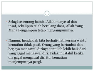 • Selagi seseorang hamba Allah menyesal dan
 insaf, sekalipun telah berulang dosa, Allah Yang
 Maha Pengampun tetap mengampuninya.

• Namun, hendaklah kita berhati-hati kerana waktu
 kematian tidak pasti. Orang yang bertaubat dan
 berjaya mengawal dirinya tentulah lebih baik dari
 yang gagal mengawal diri. Tidak mustahil ketika
 dia gagal mengawal diri itu, kematian
 menjemputnya pergi.
 
