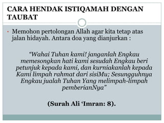 CARA HENDAK ISTIQAMAH DENGAN
TAUBAT

• Memohon pertolongan Allah agar kita tetap atas
 jalan hidayah. Antara doa yang dianjurkan :

       “Wahai Tuhan kami! janganlah Engkau
    memesongkan hati kami sesudah Engkau beri
   petunjuk kepada kami, dan kurniakanlah kepada
   Kami limpah rahmat dari sisiMu; Sesungguhnya
    Engkau jualah Tuhan Yang melimpah-limpah
                  pemberianNya”

              (Surah Ali „Imran: 8).
 