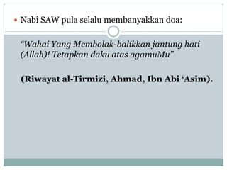  Nabi SAW pula selalu membanyakkan doa:


 “Wahai Yang Membolak-balikkan jantung hati
 (Allah)! Tetapkan daku atas agamuMu”

 (Riwayat al-Tirmizi, Ahmad, Ibn Abi „Asim).
 