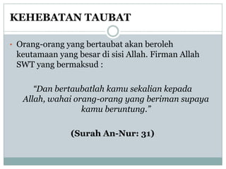 KEHEBATAN TAUBAT

• Orang-orang yang bertaubat akan beroleh
 keutamaan yang besar di sisi Allah. Firman Allah
 SWT yang bermaksud :

      “Dan bertaubatlah kamu sekalian kepada
   Allah, wahai orang-orang yang beriman supaya
                  kamu beruntung.”

               (Surah An-Nur: 31)
 