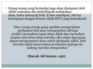 • Orang-orang yang bertaubat juga akan diampuni oleh
 Allah walaupun dia telah banyak melakukan
 dosa, hatta sebanyak buih di laut sekalipun. Hal ini
 bertepatan dengan firman Allah SWT yang bermaksud:

    “Dan orang-orang yang apabila mengerjakan
       perbuatan keji atau menyesatkan dirinya
   sendiri, kemudian ingat akan Allah dan memohon
  ampun atas dosa-dosa mereka, dan siapa lagi yang
  dapat mengampuni dosa selain daripada Allah. Dan
    mereka tidak meneruskan perbuatan kejinya itu
              sedang mereka mengetahui.”

              (Surah Ali Imran: 136)
 