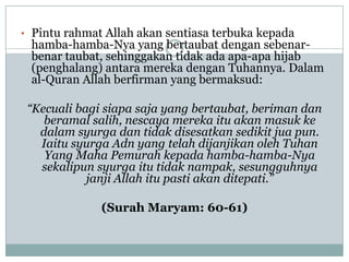 • Pintu rahmat Allah akan sentiasa terbuka kepada
 hamba-hamba-Nya yang bertaubat dengan sebenar-
 benar taubat, sehinggakan tidak ada apa-apa hijab
 (penghalang) antara mereka dengan Tuhannya. Dalam
 al-Quran Allah berfirman yang bermaksud:

 “Kecuali bagi siapa saja yang bertaubat, beriman dan
    beramal salih, nescaya mereka itu akan masuk ke
   dalam syurga dan tidak disesatkan sedikit jua pun.
   Iaitu syurga Adn yang telah dijanjikan oleh Tuhan
    Yang Maha Pemurah kepada hamba-hamba-Nya
   sekalipun syurga itu tidak nampak, sesungguhnya
            janji Allah itu pasti akan ditepati.”

              (Surah Maryam: 60-61)
 