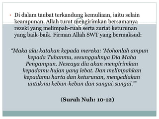 • Di dalam taubat terkandung kemuliaan, iaitu selain
 keampunan, Allah turut mengirimkan bersamanya
 rezeki yang melimpah-ruah serta zuriat keturunan
 yang baik-baik. Firman Allah SWT yang bermaksud:

“Maka aku katakan kepada mereka: „Mohonlah ampun
      kepada Tuhanmu, sesungguhnya Dia Maha
     Pengampun. Nescaya dia akan mengirimkan
   kepadamu hujan yang lebat. Dan melimpahkan
    kepadamu harta dan keturunan, menyediakan
      untukmu kebun-kebun dan sungai-sungai.‟”

                    (Surah Nuh: 10-12)
 