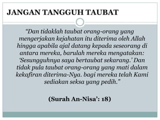 JANGAN TANGGUH TAUBAT

     “Dan tidaklah taubat orang-orang yang
  mengerjakan kejahatan itu diterima oleh Allah
 hingga apabila ajal datang kepada seseorang di
   antara mereka, barulah mereka mengatakan:
  „Sesungguhnya saya bertaubat sekarang.‟ Dan
 tidak pula taubat orang-orang yang mati dalam
 kekafiran diterima-Nya. bagi mereka telah Kami
            sediakan seksa yang pedih.”

            (Surah An-Nisa‟: 18)
 