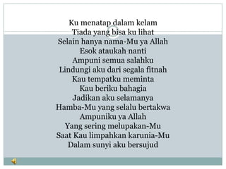 Ku menatap dalam kelam
     Tiada yang bisa ku lihat
Selain hanya nama-Mu ya Allah
       Esok ataukah nanti
     Ampuni semua salahku
 Lindungi aku dari segala fitnah
     Kau tempatku meminta
       Kau beriku bahagia
     Jadikan aku selamanya
Hamba-Mu yang selalu bertakwa
       Ampuniku ya Allah
   Yang sering melupakan-Mu
Saat Kau limpahkan karunia-Mu
    Dalam sunyi aku bersujud
 