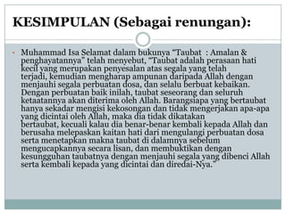 KESIMPULAN (Sebagai renungan):

• Muhammad Isa Selamat dalam bukunya “Taubat : Amalan &
  penghayatannya” telah menyebut, “Taubat adalah perasaan hati
  kecil yang merupakan penyesalan atas segala yang telah
  terjadi, kemudian mengharap ampunan daripada Allah dengan
  menjauhi segala perbuatan dosa, dan selalu berbuat kebaikan.
  Dengan perbuatan baik inilah, taubat seseorang dan seluruh
  ketaatannya akan diterima oleh Allah. Barangsiapa yang bertaubat
  hanya sekadar mengisi kekosongan dan tidak mengerjakan apa-apa
  yang dicintai oleh Allah, maka dia tidak dikatakan
  bertaubat, kecuali kalau dia benar-benar kembali kepada Allah dan
  berusaha melepaskan kaitan hati dari mengulangi perbuatan dosa
  serta menetapkan makna taubat di dalamnya sebelum
  mengucapkannya secara lisan, dan membuktikan dengan
  kesungguhan taubatnya dengan menjauhi segala yang dibenci Allah
  serta kembali kepada yang dicintai dan diredai-Nya.”
 