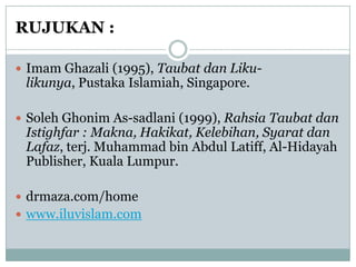 RUJUKAN :

 Imam Ghazali (1995), Taubat dan Liku-
 likunya, Pustaka Islamiah, Singapore.

 Soleh Ghonim As-sadlani (1999), Rahsia Taubat dan
 Istighfar : Makna, Hakikat, Kelebihan, Syarat dan
 Lafaz, terj. Muhammad bin Abdul Latiff, Al-Hidayah
 Publisher, Kuala Lumpur.

 drmaza.com/home
 www.iluvislam.com
 