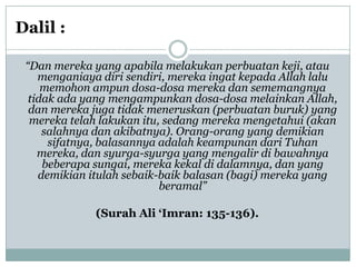 Dalil :

 “Dan mereka yang apabila melakukan perbuatan keji, atau
    menganiaya diri sendiri, mereka ingat kepada Allah lalu
     memohon ampun dosa-dosa mereka dan sememangnya
  tidak ada yang mengampunkan dosa-dosa melainkan Allah,
  dan mereka juga tidak meneruskan (perbuatan buruk) yang
  mereka telah lakukan itu, sedang mereka mengetahui (akan
     salahnya dan akibatnya). Orang-orang yang demikian
      sifatnya, balasannya adalah keampunan dari Tuhan
    mereka, dan syurga-syurga yang mengalir di bawahnya
     beberapa sungai, mereka kekal di dalamnya, dan yang
    demikian itulah sebaik-baik balasan (bagi) mereka yang
                           beramal”

              (Surah Ali „Imran: 135-136).
 
