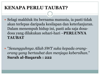 KENAPA PERLU TAUBAT?

 Selagi makhluk itu bernama manusia, ia pasti tidak
 akan terlepas daripada kesilapan dan keterlanjuran.
 Dalam menempuh hidup ini, pasti ada saja dosa-
 dosa yang dilakukan sehari-hari –PERLUNYA
 TAUBAT

 "Sesungguhnya Allah SWT suka kepada orang-
 orang yang bertaubat dan menjaga kebersihan."
 Surah al-Baqarah : 222
 