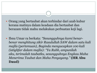  Orang yang bertaubat akan terhindar dari azab kubur
 kerana matinya dalam keadaan dia bertaubat dan
 berazam tidak mahu melakukan perbuatan keji lagi.

 Ibnu Umar ra berkata: “Sesungguhnya kami benar-
 benar menghitung zikir Rasulullah SAW dalam satu kali
 majlis (pertemuan), Baginda mengucapkan 100 kali
 (istighfar dalam majlis): “Ya Rabb, ampunilah
 aku, terimalah taubatku, sesungguhnya Engkau Maha
 Menerima Taubat dan Maha Penyayang.” (HR Abu
 Daud)
 