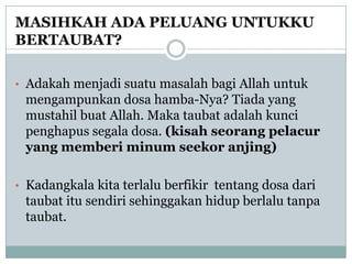 MASIHKAH ADA PELUANG UNTUKKU
BERTAUBAT?

• Adakah menjadi suatu masalah bagi Allah untuk
 mengampunkan dosa hamba-Nya? Tiada yang
 mustahil buat Allah. Maka taubat adalah kunci
 penghapus segala dosa. (kisah seorang pelacur
 yang memberi minum seekor anjing)

• Kadangkala kita terlalu berfikir tentang dosa dari
 taubat itu sendiri sehinggakan hidup berlalu tanpa
 taubat.
 