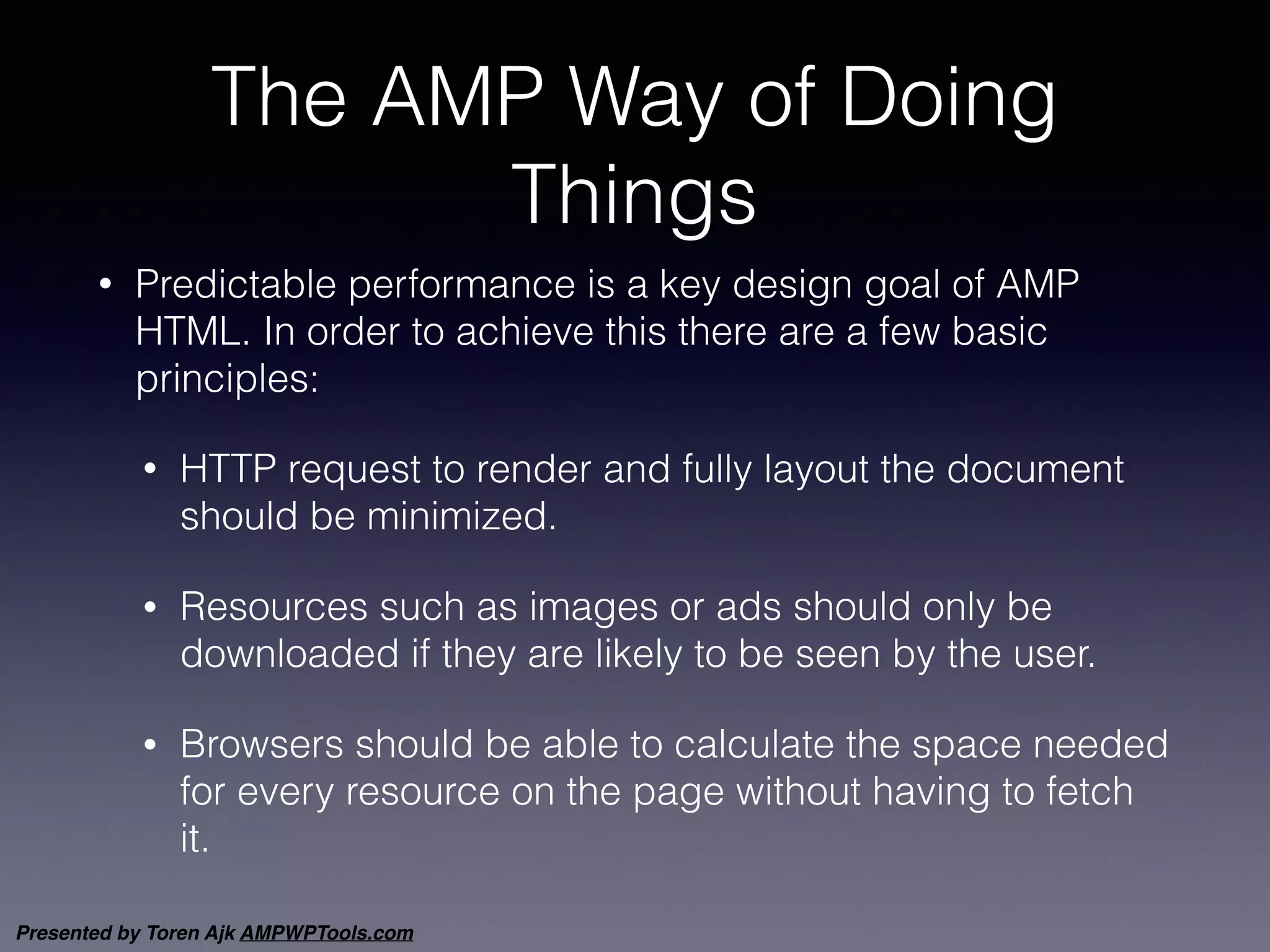Presented by Toren Ajk AMPWPTools.com
The AMP Way of Doing
Things
• Predictable performance is a key design goal of AMP
HTML. In order to achieve this there are a few basic
principles:
• HTTP request to render and fully layout the document
should be minimized.
• Resources such as images or ads should only be
downloaded if they are likely to be seen by the user.
• Browsers should be able to calculate the space needed
for every resource on the page without having to fetch
it.
 