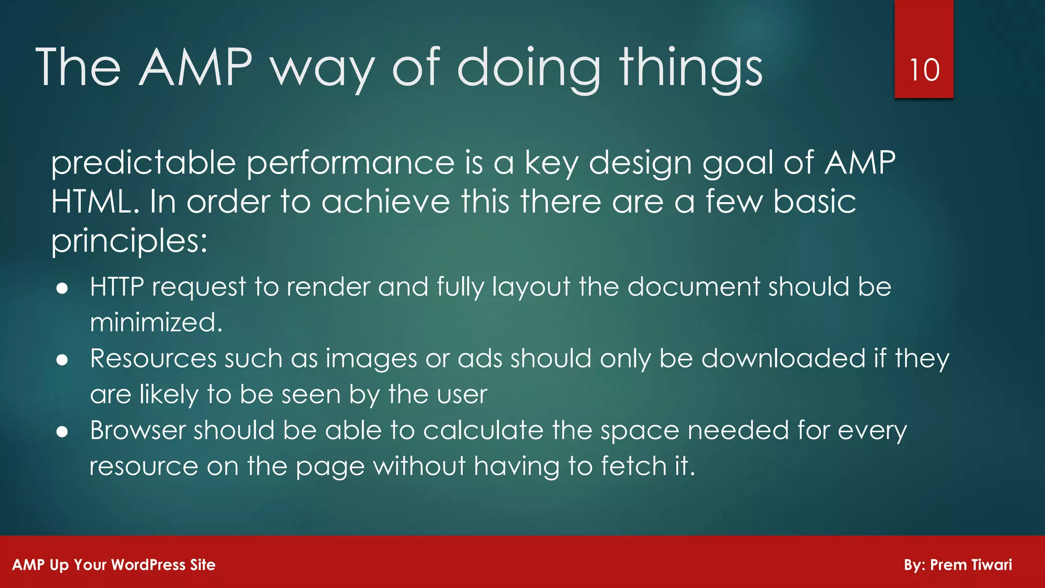 predictable performance is a key design goal of AMP
HTML. In order to achieve this there are a few basic
principles:
● HTTP request to render and fully layout the document should be
minimized.
● Resources such as images or ads should only be downloaded if they
are likely to be seen by the user
● Browser should be able to calculate the space needed for every
resource on the page without having to fetch it.
10The AMP way of doing things
AMP Up Your WordPress Site By: Prem Tiwari
 