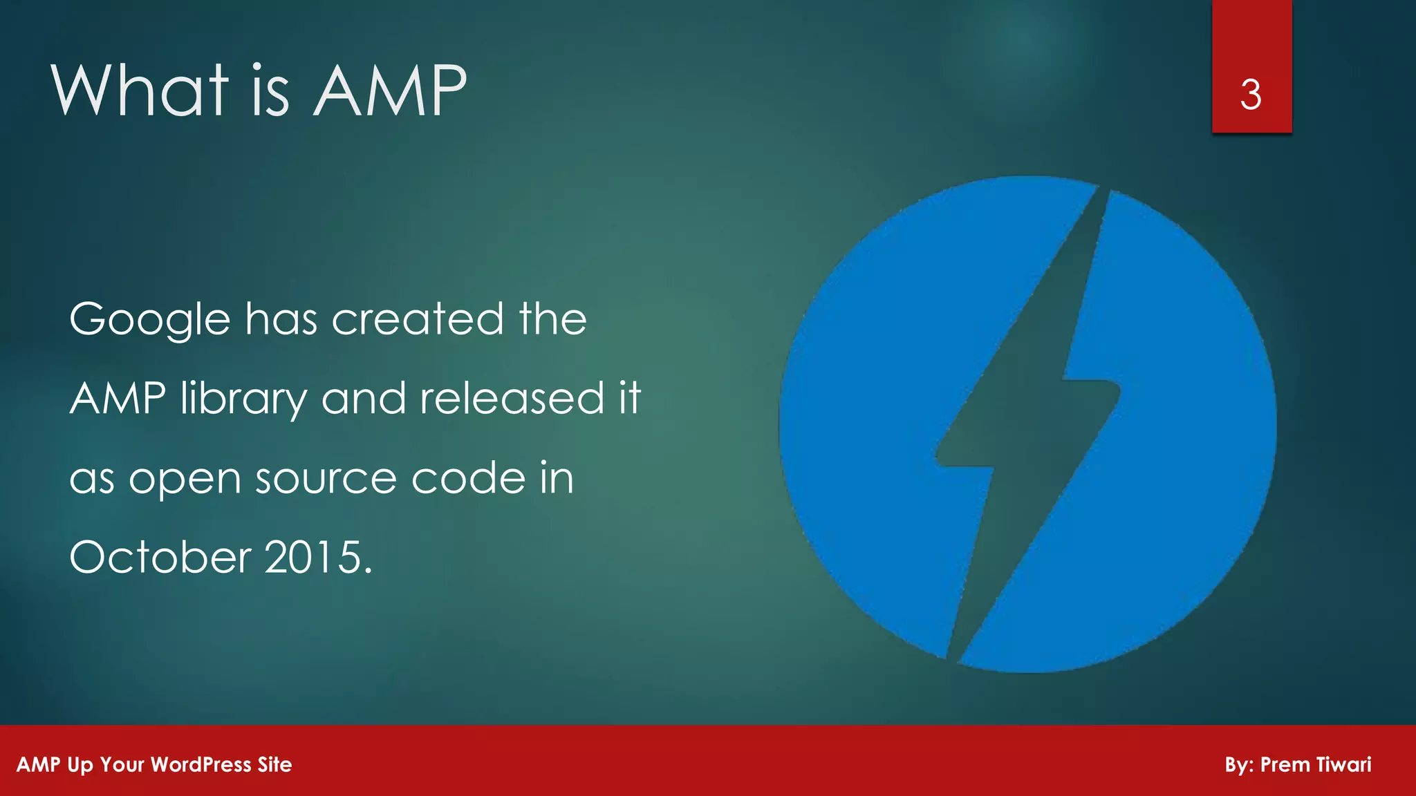 Google has created the
AMP library and released it
as open source code in
October 2015.
3What is AMP
AMP Up Your WordPress Site By: Prem Tiwari
 