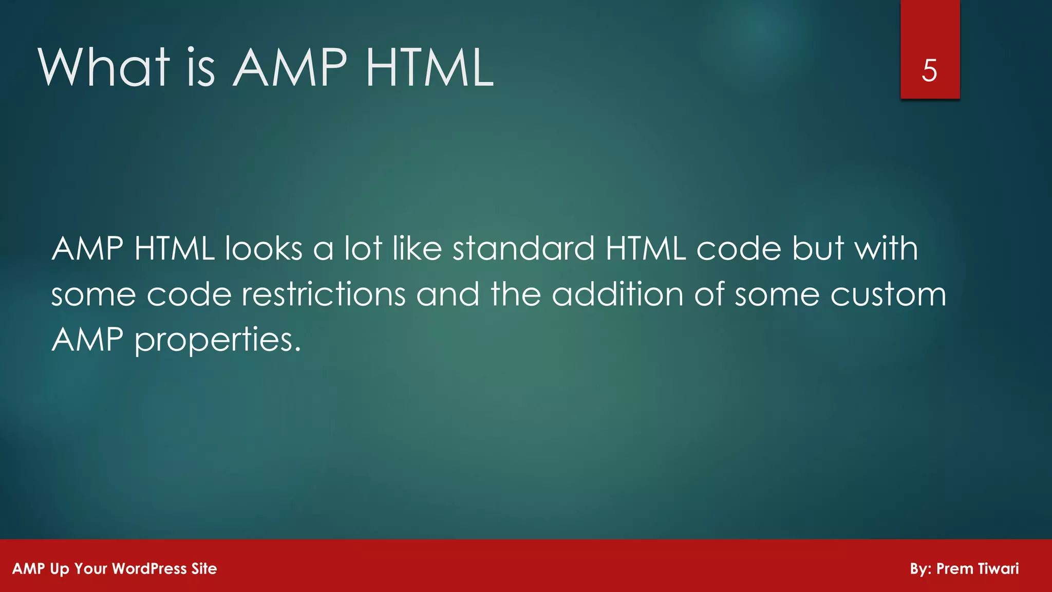 AMP HTML looks a lot like standard HTML code but with
some code restrictions and the addition of some custom
AMP properties.
5What is AMP HTML
AMP Up Your WordPress Site By: Prem Tiwari
 