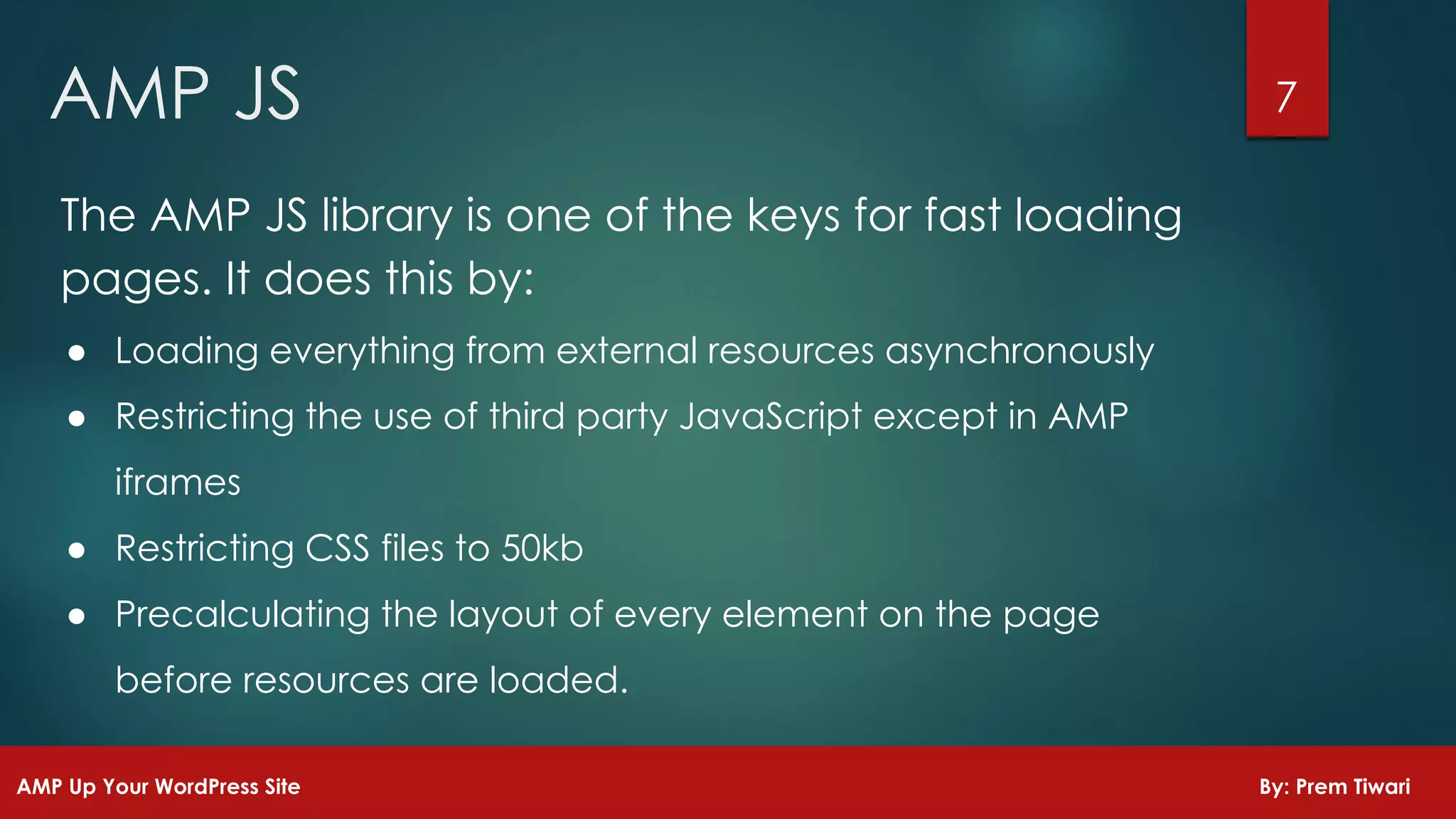7AMP JS
AMP Up Your WordPress Site By: Prem Tiwari
The AMP JS library is one of the keys for fast loading
pages. It does this by:
● Loading everything from external resources asynchronously
● Restricting the use of third party JavaScript except in AMP
iframes
● Restricting CSS files to 50kb
● Precalculating the layout of every element on the page
before resources are loaded.
 