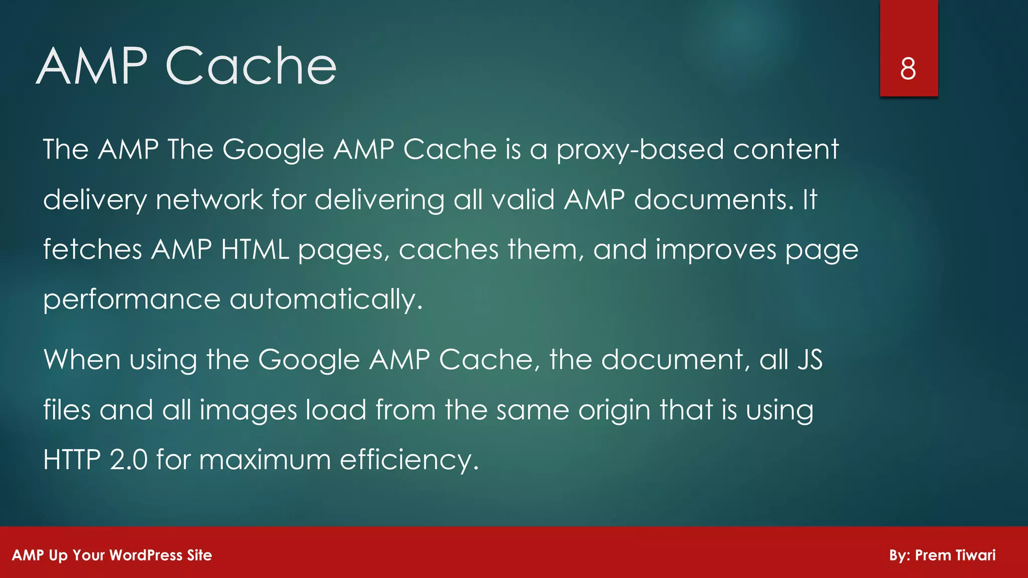 8AMP Cache
AMP Up Your WordPress Site By: Prem Tiwari
The AMP The Google AMP Cache is a proxy-based content
delivery network for delivering all valid AMP documents. It
fetches AMP HTML pages, caches them, and improves page
performance automatically.
When using the Google AMP Cache, the document, all JS
files and all images load from the same origin that is using
HTTP 2.0 for maximum efficiency.
 
