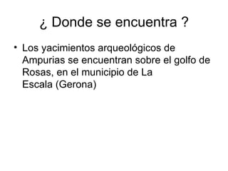 ¿ Donde se encuentra ?
• Los yacimientos arqueológicos de
  Ampurias se encuentran sobre el golfo de
  Rosas, en el municipio de La
  Escala (Gerona)
 