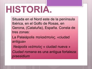 HISTORIA.
Situada en el Nord este de la península
Ibérica, en el Golfo de Rosas, en
Gerona, (Cataluña), España. Consta de
tres zonas:
La Palaiápolis παλαιάπολις, «ciudad
antigua»
Neápolis νεάπολις « ciudad nueva »
Ciudad romana es una antigua fortaleza:
praesidium
 