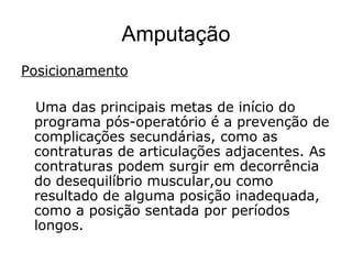 Amputação
Posicionamento
Uma das principais metas de início do
programa pós-operatório é a prevenção de
complicações secundárias, como as
contraturas de articulações adjacentes. As
contraturas podem surgir em decorrência
do desequilíbrio muscular,ou como
resultado de alguma posição inadequada,
como a posição sentada por períodos
longos.
 
