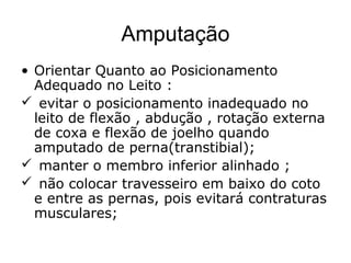 Amputação
• Orientar Quanto ao Posicionamento
Adequado no Leito :
 evitar o posicionamento inadequado no
leito de flexão , abdução , rotação externa
de coxa e flexão de joelho quando
amputado de perna(transtibial);
 manter o membro inferior alinhado ;
 não colocar travesseiro em baixo do coto
e entre as pernas, pois evitará contraturas
musculares;
 