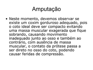 Amputação
• Neste momento, devemos observar se
existe um coxim gorduroso adequado, pois
o coto ideal deve ser compacto evitando
uma massa muscular exagerada que fique
sobrando, causando movimento
inadequado junto ao osso e também ao
contrário, com ausência de massa
muscular, o contato da prótese passa a
ser direto no osso do coto, podendo
causar feridas de compressão.
 
