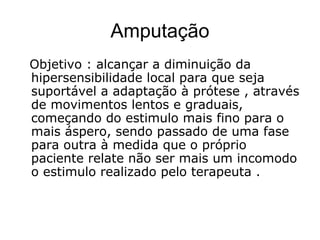 Amputação
Objetivo : alcançar a diminuição da
hipersensibilidade local para que seja
suportável a adaptação à prótese , através
de movimentos lentos e graduais,
começando do estimulo mais fino para o
mais áspero, sendo passado de uma fase
para outra à medida que o próprio
paciente relate não ser mais um incomodo
o estimulo realizado pelo terapeuta .
 