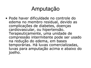 Amputação
• Pode haver dificuldade no controle do
edema no membro residual, devido as
complicações de diabetes, doenças
cardiovascular, ou hipertensão.
Terapeuticamente, uma unidade de
compressão intermitente pode ser usado
na redução do edema, em bases
temporárias. Há luvas comercializadas,
luvas para amputação acima e abaixo do
joelho.
 