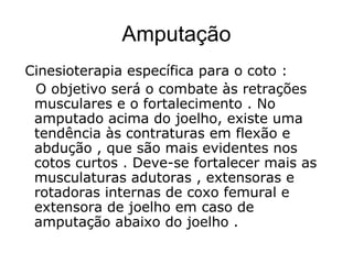 Amputação
Cinesioterapia específica para o coto :
O objetivo será o combate às retrações
musculares e o fortalecimento . No
amputado acima do joelho, existe uma
tendência às contraturas em flexão e
abdução , que são mais evidentes nos
cotos curtos . Deve-se fortalecer mais as
musculaturas adutoras , extensoras e
rotadoras internas de coxo femural e
extensora de joelho em caso de
amputação abaixo do joelho .
 