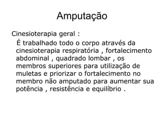 Amputação
Cinesioterapia geral :
É trabalhado todo o corpo através da
cinesioterapia respiratória , fortalecimento
abdominal , quadrado lombar , os
membros superiores para utilização de
muletas e priorizar o fortalecimento no
membro não amputado para aumentar sua
potência , resistência e equilíbrio .
 