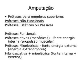 Amputação
• Próteses para membros superiores
Próteses Não Funcionais
Próteses Estéticas ou Passivas
Próteses Funcionais
Próteses ativas (mecânicas) - fonte energia
interna (propulsão muscular)
Próteses Mioelétricas - fonte energia externa
(energia extracorpórea)
Híbridas:ativa + mioelétrica (fonte interna +
externa)
 
