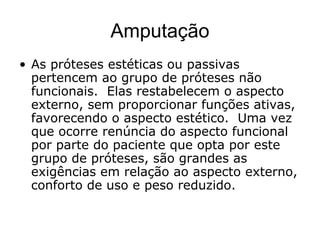 Amputação
• As próteses estéticas ou passivas
pertencem ao grupo de próteses não
funcionais. Elas restabelecem o aspecto
externo, sem proporcionar funções ativas,
favorecendo o aspecto estético. Uma vez
que ocorre renúncia do aspecto funcional
por parte do paciente que opta por este
grupo de próteses, são grandes as
exigências em relação ao aspecto externo,
conforto de uso e peso reduzido.
 