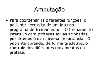 Amputação
• Para coordenar as diferentes funções, o
paciente necessita de um intenso
programa de treinamento. O treinamento
intensivo com próteses ativas acionadas
por tirantes é de extrema importância. O
paciente aprende, de forma gradativa, o
controle dos diferentes movimentos da
prótese.
 