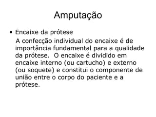 Amputação
• Encaixe da prótese
A confecção individual do encaixe é de
importância fundamental para a qualidade
da prótese. O encaixe é dividido em
encaixe interno (ou cartucho) e externo
(ou soquete) e constitui o componente de
união entre o corpo do paciente e a
prótese.
 