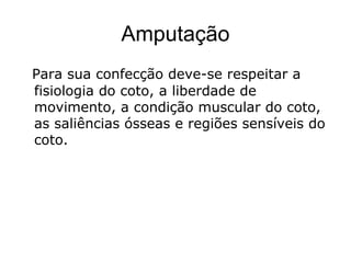 Amputação
Para sua confecção deve-se respeitar a
fisiologia do coto, a liberdade de
movimento, a condição muscular do coto,
as saliências ósseas e regiões sensíveis do
coto.
 