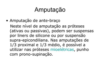 Amputação
• Amputação de ante-braço
Neste nível de amputação as próteses
(ativas ou passivas), podem ser suspensas
por liners de silicone ou por suspensão
supra-epicondiliana. Nas amputações de
1/3 proximal e 1/3 médio, é possível a
utilizar nas próteses mioelétricas, punho
com prono-supinação.
 