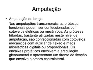 Amputação
• Amputação de braço
Nas amputações transumerais, as próteses
funcionais podem ser confeccionadas com
cotovelos elétricos ou mecânicos. As próteses
híbridas, bastante utilizadas neste nível de
amputação, são confeccionadas com cotovelos
mecânicos com auxiliar de flexão e mãos
mioelétricas digitais ou proporcionais. Os
encaixes protéticos envolvem a articulação
glenoumeral e apresentam um tirante de fixação
que envolve o ombro contralateral.
 