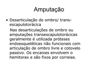 Amputação
• Desarticulação de ombro/ trans-
escapulotorácica
Nas desarticulações de ombro ou
amputações transescapulotorácicas
geralmente é utilizada próteses
endoesqueléticas não funcionais com
articulação de ombro livre e cotovelo
passivo. Os encaixes envolvem o
hemitorax e são fixos por correias.
 