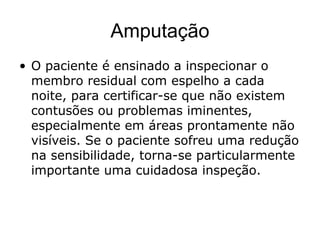 Amputação
• O paciente é ensinado a inspecionar o
membro residual com espelho a cada
noite, para certificar-se que não existem
contusões ou problemas iminentes,
especialmente em áreas prontamente não
visíveis. Se o paciente sofreu uma redução
na sensibilidade, torna-se particularmente
importante uma cuidadosa inspeção.
 