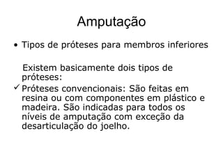 Amputação
• Tipos de próteses para membros inferiores
Existem basicamente dois tipos de
próteses:
Próteses convencionais: São feitas em
resina ou com componentes em plástico e
madeira. São indicadas para todos os
níveis de amputação com exceção da
desarticulação do joelho.
 
