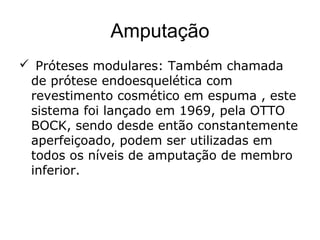 Amputação
 Próteses modulares: Também chamada
de prótese endoesquelética com
revestimento cosmético em espuma , este
sistema foi lançado em 1969, pela OTTO
BOCK, sendo desde então constantemente
aperfeiçoado, podem ser utilizadas em
todos os níveis de amputação de membro
inferior.
 