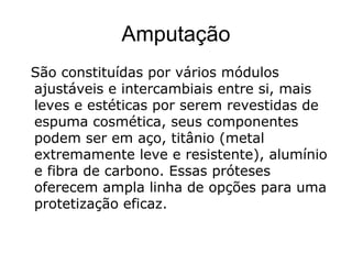 Amputação
São constituídas por vários módulos
ajustáveis e intercambiais entre si, mais
leves e estéticas por serem revestidas de
espuma cosmética, seus componentes
podem ser em aço, titânio (metal
extremamente leve e resistente), alumínio
e fibra de carbono. Essas próteses
oferecem ampla linha de opções para uma
protetização eficaz.
 