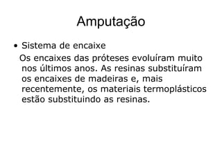 Amputação
• Sistema de encaixe
Os encaixes das próteses evoluíram muito
nos últimos anos. As resinas substituíram
os encaixes de madeiras e, mais
recentemente, os materiais termoplásticos
estão substituindo as resinas.
 